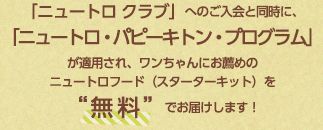 「ニュートロ クラブ」へのご入会と同時に、「ニュートロ・パピーキトン・プログラム」が適用され、ワンちゃんにお薦めのニュートロフード（スターターキット）を“無料”でお届けします！