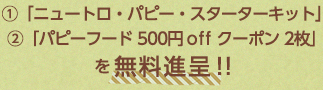  ①「ニュートロ・パピー・スターターキット」 ②「パピーフード 500円off クーポン 2枚」 を無料進呈！！