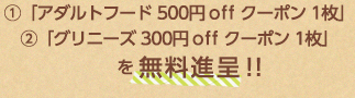 ①「アダルトフード 500円off クーポン 1枚」②「グリニーズ 300円off クーポン 1枚」　 を無料進呈！！